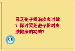 灵芝孢子粉治皮炎过敏？探讨灵芝孢子粉对皮肤健康的功效？