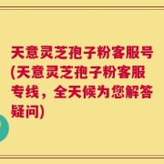 天意灵芝孢子粉客服号(天意灵芝孢子粉客服专线，全天候为您解答疑问)