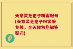 天意灵芝孢子粉客服号(天意灵芝孢子粉客服专线，全天候为您解答疑问)