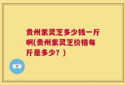 贵州紫灵芝多少钱一斤啊(贵州紫灵芝价格每斤是多少？)