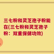 三七粉和灵芝孢子粉能在(三七粉和灵芝孢子粉：双重保健功效)