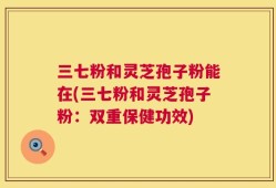 三七粉和灵芝孢子粉能在(三七粉和灵芝孢子粉：双重保健功效)