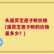 头道灵芝孢子粉价格 (道灵芝孢子粉的价格是多少？)