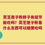 灵芝孢子粉脖子有结节能吃吗？灵芝孢子粉是什么东西可以随便吃吗