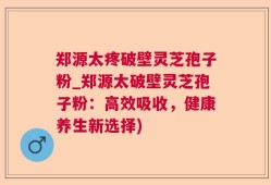 郑源太疼破壁灵芝孢子粉_郑源太破壁灵芝孢子粉：高效吸收，健康养生新选择)