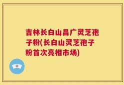 吉林长白山昌广灵芝孢子粉(长白山灵芝孢子粉首次亮相市场)