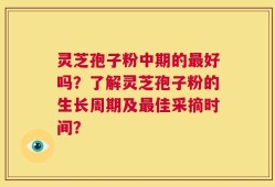 灵芝孢子粉中期的最好吗？了解灵芝孢子粉的生长周期及最佳采摘时间？