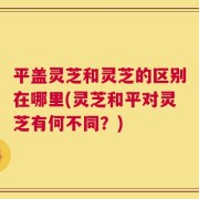 平盖灵芝和灵芝的区别在哪里(灵芝和平对灵芝有何不同？)