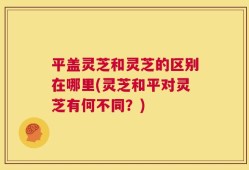 平盖灵芝和灵芝的区别在哪里(灵芝和平对灵芝有何不同？)