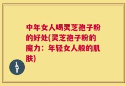 中年女人喝灵芝孢子粉的好处(灵芝孢子粉的魔力：年轻女人般的肌肤)