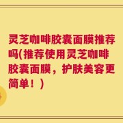 灵芝咖啡胶囊面膜推荐吗(推荐使用灵芝咖啡胶囊面膜，护肤美容更简单！)