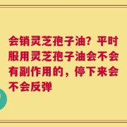 会销灵芝孢子油？平时服用灵芝孢子油会不会有副作用的，停下来会不会反弹