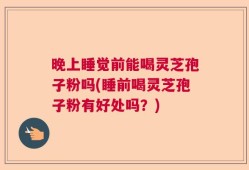 晚上睡觉前能喝灵芝孢子粉吗(睡前喝灵芝孢子粉有好处吗？)