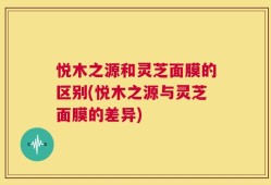 悦木之源和灵芝面膜的区别(悦木之源与灵芝面膜的差异)