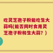 吃灵芝孢子粉能吃生大蒜吗(能否同时食用灵芝孢子粉和生大蒜？)
