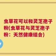 虫草花可以和灵芝孢子粉(虫草花与灵芝孢子粉：天然健康组合)