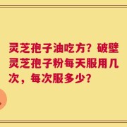 灵芝孢子油吃方？破壁灵芝孢子粉每天服用几次，每次服多少？