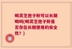 喝灵芝孢子粉可以长期喝吗(喝灵芝孢子粉是否存在长期使用的安全性？)