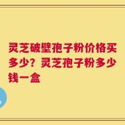 灵芝破壁孢子粉价格买多少？灵芝孢子粉多少钱一盒