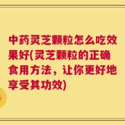 中药灵芝颗粒怎么吃效果好(灵芝颗粒的正确食用方法，让你更好地享受其功效)