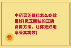中药灵芝颗粒怎么吃效果好(灵芝颗粒的正确食用方法，让你更好地享受其功效)