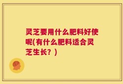 灵芝要用什么肥料好使呢(有什么肥料适合灵芝生长？)