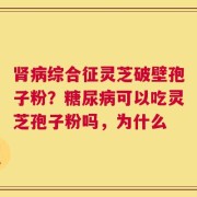 肾病综合征灵芝破壁孢子粉？糖尿病可以吃灵芝孢子粉吗，为什么