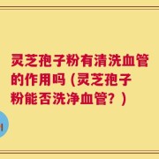 灵芝孢子粉有清洗血管的作用吗 (灵芝孢子粉能否洗净血管？)