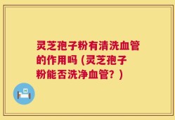 灵芝孢子粉有清洗血管的作用吗 (灵芝孢子粉能否洗净血管？)