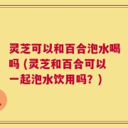 灵芝可以和百合泡水喝吗 (灵芝和百合可以一起泡水饮用吗？)
