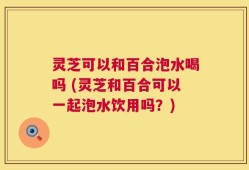 灵芝可以和百合泡水喝吗 (灵芝和百合可以一起泡水饮用吗？)