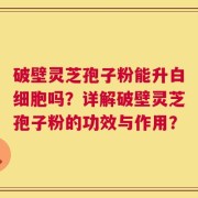 破壁灵芝孢子粉能升白细胞吗？详解破壁灵芝孢子粉的功效与作用？