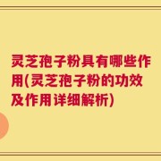 灵芝孢子粉具有哪些作用(灵芝孢子粉的功效及作用详细解析)
