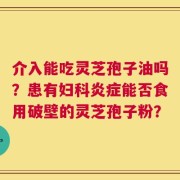 介入能吃灵芝孢子油吗？患有妇科炎症能否食用破壁的灵芝孢子粉？