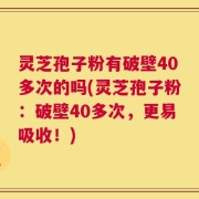 灵芝孢子粉有破壁40多次的吗(灵芝孢子粉：破壁40多次，更易吸收！)