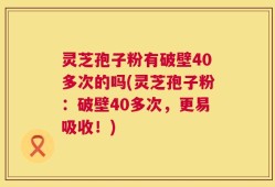 灵芝孢子粉有破壁40多次的吗(灵芝孢子粉：破壁40多次，更易吸收！)