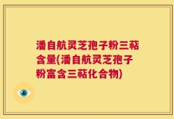 潘自航灵芝孢子粉三萜含量(潘自航灵芝孢子粉富含三萜化合物)