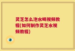 灵芝怎么泡水喝视频教程(如何制作灵芝水视频教程)