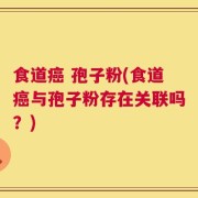 食道癌 孢子粉(食道癌与孢子粉存在关联吗？)