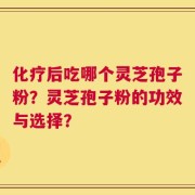 化疗后吃哪个灵芝孢子粉？灵芝孢子粉的功效与选择？