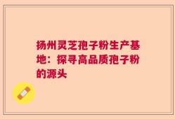 扬州灵芝孢子粉生产基地：探寻高品质孢子粉的源头