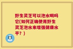 野生灵芝可以泡水喝吗它(如何正确使用野生灵芝泡水来增强健康水平？)