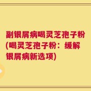 副银屑病喝灵芝孢子粉(喝灵芝孢子粉：缓解银屑病新选项)