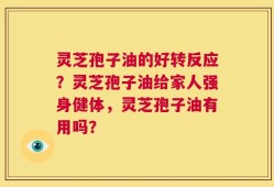 灵芝孢子油的好转反应？灵芝孢子油给家人强身健体，灵芝孢子油有用吗？