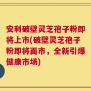 安利破壁灵芝孢子粉即将上市(破壁灵芝孢子粉即将面市，全新引爆健康市场)