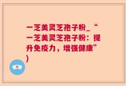 一芝美灵芝孢子粉_“一芝美灵芝孢子粉：提升免疫力，增强健康”)
