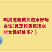 喝灵芝和黄芪泡水好吗女性(灵芝和黄芪泡水对女性好处多？)