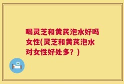 喝灵芝和黄芪泡水好吗女性(灵芝和黄芪泡水对女性好处多？)