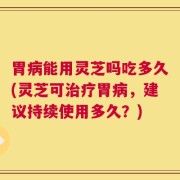 胃病能用灵芝吗吃多久(灵芝可治疗胃病，建议持续使用多久？)
