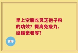 早上空腹吃灵芝孢子粉的功效？提高免疫力、延缓衰老等？